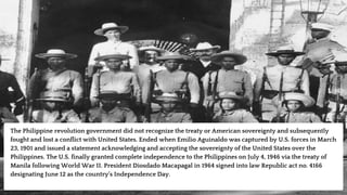 The Philippine revolution government did not recognize the treaty or American sovereignty and subsequently
fought and lost a conflict with United States. Ended when Emilio Aguinaldo was captured by U.S. forces in March
23, 1901 and issued a statement acknowledging and accepting the sovereignty of the United States over the
Philippines. The U.S. finally granted complete independence to the Philippines on July 4, 1946 via the treaty of
Manila following World War II. President Diosdado Macapagal in 1964 signed into law Republic act no. 4166
designating June 12 as the country’s Independence Day.
 