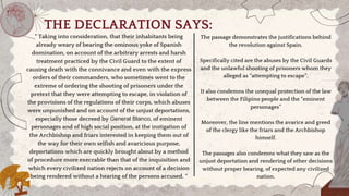 THE DECLARATION SAYS:
“ Taking into consideration, that their inhabitants being
already weary of bearing the ominous yoke of Spanish
domination, on account of the arbitrary arrests and harsh
treatment practiced by the Civil Guard to the extent of
causing death with the connivance and even with the express
orders of their commanders, who sometimes went to the
extreme of ordering the shooting of prisoners under the
pretext that they were attempting to escape, in violation of
the provisions of the regulations of their corps, which abuses
were unpunished and on account of the unjust deportations,
especially those decreed by General Blanco, of eminent
personages and of high social position, at the instigation of
the Archbishop and friars interested in keeping them out of
the way for their own selfish and avaricious purpose,
deportations which are quickly brought about by a method
of procedure more execrable than that of the inquisition and
which every civilized nation rejects on account of a decision
being rendered without a hearing of the persons accused. “
The passage demonstrates the justifications behind
the revolution against Spain.
Specifically cited are the abuses by the Civil Guards
and the unlawful shooting of prisoners whom they
alleged as “attempting to escape”.
It also condemns the unequal protection of the law
between the Filipino people and the “eminent
personages”
Moreover, the line mentions the avarice and greed
of the clergy like the friars and the Archbishop
himself.
The passages also condemns what they saw as the
unjust deportation and rendering of other decisions
without proper bearing, of expected any civilized
nation.
 