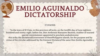 IT STATED:
“In the town of El Viejo, in this province ofCavite, on the twelfth day of June eighteen
hundred and ninety-eight, before me, Don Ambrosio Rianzares Bautista, Auditor of warand
special commissioner appointed to proclaim andsolemnize
this actby the DictatorialGovernment of thesePhilippine islands, for the purpose and by
virtue of the circular addressed by the Eminent Dictatorof the same Don Emilio Aguinaldo y
Famy.”
EMILIO AGUINALDO
DICTATORSHIP
 