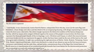 The document explained:
“ And finally, it was unanimously resolve that this Nation, independent from this day, must use the same flag used
heretofore, whose design and colors and described in the accompanying drawing, with design representing in natural
colors the three arms referred to. The white triangle represents the distinctive emblem of the famous Katipunan
Society, which by means of its compact of blood urged on the masses of the people to insurrection; the three stars
represent the three principal Islands of this Archipelago, Luzon, Mindanao and Visayas, in which this insurrectionary
movement broke out; the sun represents the gigantic strides that have been made by the sons of this land on the road
of progress and civilization, its eight rays symbolizing the eight provinces of Manila, Cavite, Bulacan, Pampanga, Nueva
Ecija, Bataan, Laguna and Batangas, which were declared in a state of war almost as soon as the first insurrectionary
movement was initiated; and the color blue, red and white, commemorate those of the flag of the United States of
North America, in manifestation of our profound gratitude towards that Great Nation for the disinterested protection
she is extending to us and will continue to extend to us.”
 