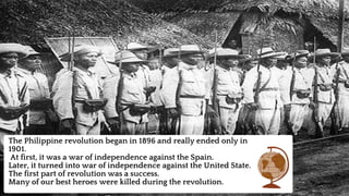 The Philippine revolution began in 1896 and really ended only in
1901.
At first, it was a war of independence against the Spain.
Later, it turned into war of independence against the United State.
The first part of revolution was a success.
Many of our best heroes were killed during the revolution.
 