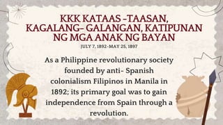 KKKKATAAS-TAASAN,
KAGALANG-GALANGAN,KATIPUNAN
NGMGAANAKNGBAYAN
As a Philippine revolutionary society
founded by anti- Spanish
colonialism Filipinos in Manila in
1892; its primary goal was to gain
independence from Spain through a
revolution.
JULY 7, 1892-MAY 25, 1897
 
