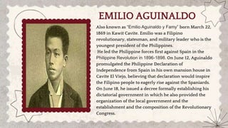 EMILIO AGUINALDO
Also known as “Emilio Aguinaldo y Famy” born March 22,
1869 in Kawit Cavite. Emilio was a Filipino
revolutionary, statesman, and military leader who is the
youngest president of the Philippines.
He led the Philippine forces first against Spain in the
Philippine Revolution in 1896-1898. On June 12, Aguinaldo
promulgated the Philippine Declaration of
Independence from Spain in his own mansion house in
Cavite El Viejo, believing that declaration would inspire
the Filipino people to eagerly rise against the Spaniards.
On June 18, he issued a decree formally establishing his
dictatorial government in which he also provided the
organization of the local government and the
establishment and the composition of the Revolutionary
Congress.
 