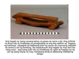 Ang hagabi ay isang upuang kahoy na gawa sa narra o ipil. Ang orihinal na anyo nito ay tinatawag na ginulgulding na ang ibig sabihin ay "kagaya ng kambing", sapagkat sa dalawang dulo ng upuan ay mayroong nakaukit na animo'y ulo ng kambing. Sa kasalukuyan ang hagabi ay may iba't iba nang anyo - ang isang dulo nito na tinatawag na ngiwi ay kagaya na ng ulo ng isang hayop na may mahabang ilong at dalawang malalaking tainga. 