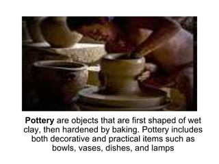 Pottery are objects that are first shaped of wet clay, then hardened by baking. Pottery includes both decorative and practical items such as bowls, vases, dishes, and lamps