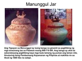 Manunggul JarAng Tapayan sa Manunggul ay isang banga na ginamit sa paglilibing ng mga sinaunang tao sa Palawan noong 890-710 BK. Ang banga ay ukol sa sekondaryang paglilibing kaya mga buto lamang ng yumao ang laman nito. Itinuturing itong Pambansang Kayamanan ng Pilipinas at makikita rin sa likod ng 1000 libo na salapi. 