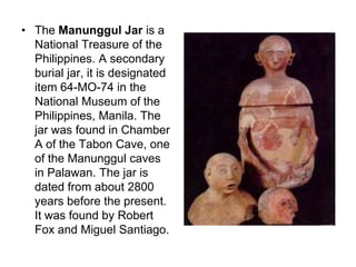 The Manunggul Jar is a National Treasure of the Philippines. A secondary burial jar, it is designated item 64-MO-74 in the National Museum of the Philippines, Manila. The jar was found in Chamber A of the Tabon Cave, one of the Manunggul caves in Palawan. The jar is dated from about 2800 years before the present. It was found by Robert Fox and Miguel Santiago. 
