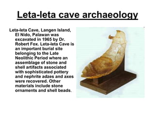 Leta-leta cave archaeologyLeta-leta Cave, Langen Island, El Nido, Palawan was excavated in 1965 by Dr. Robert Fox. Leta-leta Cave is an important burial site belonging to the Late Neolithic Period where an assemblage of stone and shell artifacts associated with sophisticated pottery and nephrite adzes and axes were recovered. Other materials include stone ornaments and shell beads. 
