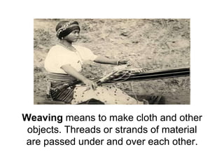 Weaving means to make cloth and other objects. Threads or strands of material are passed under and over each other. 