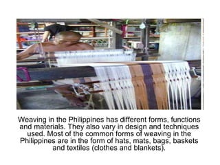 Weaving in the Philippines has different forms, functions and materials. They also vary in design and techniques used. Most of the common forms of weaving in the Philippines are in the form of hats, mats, bags, baskets and textiles (clothes and blankets).