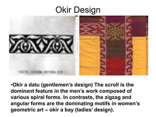 Okir DesignOkir a datu (gentlemen’s design) The scroll is the dominant feature in the men’s work composed of various spiral forms. In contrasts, the zigzag and angular forms are the dominating motifs in women’s geometric art – okir a bay (ladies’ design).The most popular of all the malong styles is the landap. Which is either dominantly red, yellow, green, blue, or violet. Red is the favorite color along with yellow; these colors stand for royalty or aristocracy. Often, men wear the red landap and the women, the yellow.Physical OrnamentsBONTOC, IFUAGO, AND KALINGA TRIBAL TEXTILESWITH A VARIETY OF SILVER AND BRASS"LINGLINGO" FERTILITY CHARMS