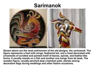 SarimanokShown above are the most well-known of the old designs, the sarimanok. The figure represents a fowl with wings, feathered tail, and a head decorated with ornaments of scrolled and painted motif of leaves, spirals, and feather-like forms. It usually stands on a fish and another one hangs from its beak. The wooden figure, usually perched atop a bamboo pole, stands among decorative flags during weddings and other festive occasions.