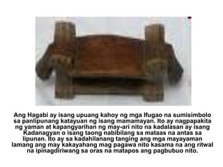 Ang Hagabi ay isang upuang kahoy ng mga Ifugao na sumisimbolo sa panlipunang katayuan ng isang mamamayan. Ito ay nagpapakita ng yaman at kapangyarihan ng may-ari nito na kadalasan ay isang Kadanagyan o isang taong nabibilang sa mataas na antas sa lipunan. Ito ay sa kadahilanang tanging ang mga mayayaman lamang ang may kakayahang mag pagawa nito kasama na ang ritwal na ipinagdiriwang sa oras na matapos ang pagbubuo nito. 