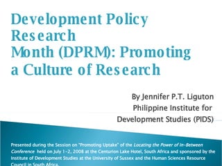 Development Policy Research  Month (DPRM): Promoting  a Culture of Research By Jennifer P.T. Liguton Philippine Institute for  Development Studies (PIDS) Presented during the Session on “Promoting Uptake” of the  Locating the Power of In-Between Conference  held on July 1-2, 2008 at the Centurion Lake Hotel, South Africa and sponsored by the Institute of Development Studies at the University of Sussex and the Human Sciences Resource Council in South Africa. 