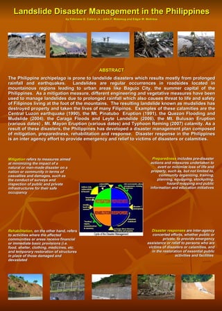 Landslide Disaster Management in the Philippines by Feliciano G. Calora, Jr., John F. Malamug and Edgar M. Molintas ABSTRACT The Philippine archipelago is prone to landslide disasters which results mostly from prolonged rainfall and earthquakes.  Landslides are regular occurrences in roadsides located in mountainous regions leading to urban areas like Baguio City, the summer capital of the Philippines.  As a mitigation measure, different engineering and vegetative measures have been used to manage landslides due to prolonged rainfall which also causes threat to life and safety of Filipinos living at the foot of the mountains.  The resulting landslide known as mudslides has destroyed property and taken the lives of many Filipinos.  Examples of these calamities are the Central Luzon earthquake (1990), the Mt. Pinatubo  Eruption (1991), the Quezon Flooding and Mudslide (2004), the Caraga Floods and Leyte Landslide (2006), the Mt. Bulusan Eruption (various dates) , Mt. Mayon Eruption (various dates) and Typhoon Reming (2007) calamity. As a result of these disasters, the Philippines has developed a disaster management plan composed of mitigation, preparedness, rehabilitation and response.  Disaster response in the Philippines is an inter agency effort to provide emergency and relief to victims of disasters or calamities. Disaster responses  are inter-agency concerted efforts, whether public or private, to provide emergency assistance or relief to persons who are victims of disasters or calamities, and in the restoration of essential public activities and facilities  Mitigation  refers to measures aimed at minimizing the impact of a natural or man-made disaster on a nation or community in terms of casualties and damages, such as the conduct of surveys and inspection of public and private infrastructures for their safe occupancy Preparedness  includes pre-disaster actions and measures undertaken to avert or minimize loss of life and property, such as, but not limited to, community organizing, training, planning, equipping, stockpiling, hazard mapping and public information and education initiatives Rehabilitation,  on the other hand, refers to activities where the affected communities or areas receive financial or immediate basic provisions (i.e. food, shelter, clothing, medicines, etc. and temporary restoration of structures in place of those damaged and devastated 