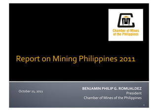 Report	
  on	
  Mining	
  Philippines	
  2011	
  


                              BENJAMIN	
  PHILIP	
  G.	
  ROMUALDEZ	
  
 October	
  21,	
  2011	
  
                                                                       President	
  
                               Chamber	
  of	
  Mines	
  of	
  the	
  Philippines	
  
                                                                                        1	
  
 