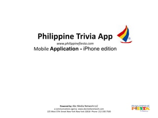 Philippine Trivia App
              www.philippinefiesta.com
Mobile Application - iPhone edition




                 Powered by: Abc Media Network LLC
           a communications agency www.abcmedianetwork.com
     225 West 37th Street New York New York 10018 Phone: 212-330-7500
 