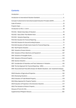Contents
Introduction ………………………………………………………………………………………………………………….….. 1
Introduction to International Valuation Standards …………………………………………………………….. 6
Concepts Fundamental to Generally Accepted Valuation Principles (GAVP) ......................... 13
Code of Conduct...................................................................................................................... 22
Property Types ........................................................................................................................ 28
Introduction to IVSs 1. 2 and 3 ………….………………………………………………………….…………………… 38
PVS-IVS1 Market Value Basis of Valuation............................................................................ 42
PVS-IVS2 Bases Other Than Market Value ............................................................................ 48
PVS-IVS3 Valuation Reporting ............................................................................................... 53
PVA-IVA1 Valuation for Financial Reporting ........................................................................... 58
PVA-IVA2 Valuation for Secured Lending Purposes................................................................ 71
PVA-IVA3 Valuation of Public Sector Assets for Financial Reporting...................................... 77
GN1 Real Property Valuation.................................................................................................. 88
GN2 Valuation of Lease Interests......................................................................................... 102
GN3 Valuation of Plant, Machinery and Equipment ............................................................ 107
GN4 Valuation of Intangible Assets...................................................................................... 115
GN5 Valuation of Personal Property .................................................................................... 123
GN6 Business Valuation........................................................................................................ 131
GN7 Consideration of Hazardous and Toxic Substances in Valuation.................................. 145
GN8 The Cost Approach for Financial Reporting – (DRC)..................................................... 151
GN9 Discounted Cash Flow (DCF) Analysis for Market Valuations and Investment Analyses
............................................................................................................................................... 156
GN10 Valuation of Agricultural Properties............................................................................ 162
GN11 Reviewing Valuations .................................................................................................. 167
GN12 Valuation of Trade Related Property........................................................................... 170
GN13 Mass Appraisal for Property Taxation......................................................................... 173
GN14 Valuation of Properties in the Extractive Industries ................................................... 177
GN15 The Valuation of Historic Property.............................................................................. 190
Glossary of Terms for IVSs..................................................................................................... 196
Supplementary Philippine Glossary ..................................................................................... 258
 