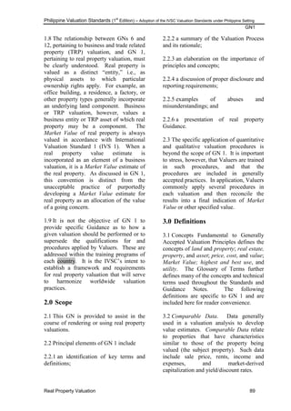 Philippine Valuation Standards (1
st
Edition) – Adoption of the IVSC Valuation Standards under Philippine Setting
GN1
Real Property Valuation 89
1.8 The relationship between GNs 6 and
12, pertaining to business and trade related
property (TRP) valuation, and GN 1,
pertaining to real property valuation, must
be clearly understood. Real property is
valued as a distinct ―entity,‖ i.e., as
physical assets to which particular
ownership rights apply. For example, an
office building, a residence, a factory, or
other property types generally incorporate
an underlying land component. Business
or TRP valuation, however, values a
business entity or TRP asset of which real
property may be a component. The
Market Value of real property is always
valued in accordance with International
Valuation Standard 1 (IVS 1). When a
real property value estimate is
incorporated as an element of a business
valuation, it is a Market Value estimate of
the real property. As discussed in GN 1,
this convention is distinct from the
unacceptable practice of purportedly
developing a Market Value estimate for
real property as an allocation of the value
of a going concern.
1.9 It is not the objective of GN 1 to
provide specific Guidance as to how a
given valuation should be performed or to
supersede the qualifications for and
procedures applied by Valuers. These are
addressed within the training programs of
each country. It is the IVSC‘s intent to
establish a framework and requirements
for real property valuation that will serve
to harmonize worldwide valuation
practices.
2.0 Scope
2.1 This GN is provided to assist in the
course of rendering or using real property
valuations.
2.2 Principal elements of GN 1 include
2.2.1 an identification of key terms and
definitions;
2.2.2 a summary of the Valuation Process
and its rationale;
2.2.3 an elaboration on the importance of
principles and concepts;
2.2.4 a discussion of proper disclosure and
reporting requirements;
2.2.5 examples of abuses and
misunderstandings; and
2.2.6 a presentation of real property
Guidance.
2.3 The specific application of quantitative
and qualitative valuation procedures is
beyond the scope of GN 1. It is important
to stress, however, that Valuers are trained
in such procedures, and that the
procedures are included in generally
accepted practices. In application, Valuers
commonly apply several procedures in
each valuation and then reconcile the
results into a final indication of Market
Value or other specified value.
3.0 Definitions
3.1 Concepts Fundamental to Generally
Accepted Valuation Principles defines the
concepts of land and property; real estate,
property, and asset; price, cost, and value;
Market Value; highest and best use, and
utility. The Glossary of Terms further
defines many of the concepts and technical
terms used throughout the Standards and
Guidance Notes. The following
definitions are specific to GN 1 and are
included here for reader convenience.
3.2 Comparable Data. Data generally
used in a valuation analysis to develop
value estimates. Comparable Data relate
to properties that have characteristics
similar to those of the property being
valued (the subject property). Such data
include sale price, rents, income and
expenses, and market-derived
capitalization and yield/discount rates.
 