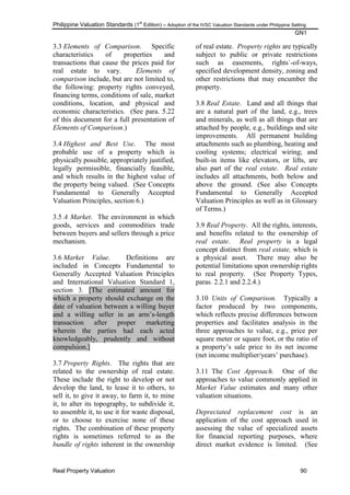 Philippine Valuation Standards (1
st
Edition) – Adoption of the IVSC Valuation Standards under Philippine Setting
GN1
Real Property Valuation 90
3.3 Elements of Comparison. Specific
characteristics of properties and
transactions that cause the prices paid for
real estate to vary. Elements of
comparison include, but are not limited to,
the following: property rights conveyed,
financing terms, conditions of sale, market
conditions, location, and physical and
economic characteristics. (See para. 5.22
of this document for a full presentation of
Elements of Comparison.)
3.4 Highest and Best Use. The most
probable use of a property which is
physically possible, appropriately justified,
legally permissible, financially feasible,
and which results in the highest value of
the property being valued. (See Concepts
Fundamental to Generally Accepted
Valuation Principles, section 6.)
3.5 A Market. The environment in which
goods, services and commodities trade
between buyers and sellers through a price
mechanism.
3.6 Market Value. Definitions are
included in Concepts Fundamental to
Generally Accepted Valuation Principles
and International Valuation Standard 1,
section 3. [The estimated amount for
which a property should exchange on the
date of valuation between a willing buyer
and a willing seller in an arm‘s-length
transaction after proper marketing
wherein the parties had each acted
knowledgeably, prudently and without
compulsion.]
3.7 Property Rights. The rights that are
related to the ownership of real estate.
These include the right to develop or not
develop the land, to lease it to others, to
sell it, to give it away, to farm it, to mine
it, to alter its topography, to subdivide it,
to assemble it, to use it for waste disposal,
or to choose to exercise none of these
rights. The combination of these property
rights is sometimes referred to as the
bundle of rights inherent in the ownership
of real estate. Property rights are typically
subject to public or private restrictions
such as easements, rights`-of-ways,
specified development density, zoning and
other restrictions that may encumber the
property.
3.8 Real Estate. Land and all things that
are a natural part of the land, e.g., trees
and minerals, as well as all things that are
attached by people, e.g., buildings and site
improvements. All permanent building
attachments such as plumbing, heating and
cooling systems; electrical wiring; and
built-in items like elevators, or lifts, are
also part of the real estate. Real estate
includes all attachments, both below and
above the ground. (See also Concepts
Fundamental to Generally Accepted
Valuation Principles as well as in Glossary
of Terms.)
3.9 Real Property. All the rights, interests,
and benefits related to the ownership of
real estate. Real property is a legal
concept distinct from real estate, which is
a physical asset. There may also be
potential limitations upon ownership rights
to real property. (See Property Types,
paras. 2.2.1 and 2.2.4.)
3.10 Units of Comparison. Typically a
factor produced by two components,
which reflects precise differences between
properties and facilitates analysis in the
three approaches to value, e.g., price per
square meter or square foot, or the ratio of
a property‘s sale price to its net income
(net income multiplier/years‘ purchase).
3.11 The Cost Approach. One of the
approaches to value commonly applied in
Market Value estimates and many other
valuation situations.
Depreciated replacement cost is an
application of the cost approach used in
assessing the value of specialized assets
for financial reporting purposes, where
direct market evidence is limited. (See
 