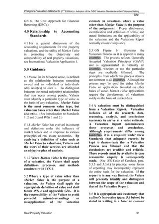 Philippine Valuation Standards (1
st
Edition) – Adoption of the IVSC Valuation Standards under Philippine Setting
GN1
Real Property Valuation 91
GN 8, The Cost Approach for Financial
Reporting-(DRC).)
4.0 Relationship to Accounting
Standards
4.1 For a general discussion of the
accounting requirements for real property
valuations, and the utility of Market Value
in promoting the objectivity and
comparability of real property valuations,
see International Valuation Application 1.
5.0 Guidance
5.1 Value, in its broadest sense, is defined
as the relationship between something
owned and an individual or individuals
who wish(es) to own it. To distinguish
between the broad subjective relationships
that may occur among people, Valuers
must identify a particular type of value as
the basis of any valuation. Market Value
is the most common value type, but
valuation bases other than Market Value
also exist. (See Introduction to Standards
1, 2 and 3; and IVSs 1 and 2.)
5.1.1 Market Value has evolved in concept
and definition under the influence of
market forces and in response to various
principles of real estate economics. By
applying a definition of value such as
Market Value in valuations, Valuers and
the users of their services are afforded
an objective plan of analysis.
5.1.2 When Market Value is the purpose
of a valuation, the Valuer shall apply
definitions, processes, and methods
consistent with IVS 1.
5.2 Where a type of value other than
Market Value is the purpose of a
valuation, the Valuer shall apply the
appropriate definition of value and shall
follow IVS 2 and applicable GNs. It is
the responsibility of the Valuer to avoid
potential misunderstandings or
misapplications of the valuation
estimate in situations where a value
other than Market Value is the purpose
of the assignment. Proper disclosures,
identification and definition of terms, and
stated limitations on the applicability of
the valuation and the Valuation Report
normally ensure compliance.
5.3 GN Figure 1-1 illustrates the
Valuation Process as it is applied in many
countries. The process reflects Generally
Accepted Valuation Principles (GAVP)
and is approximated in virtually all
countries, whether or not the particular
steps are explicitly followed. The
principles from which this process derives
are common to all countries. Although the
process may be used for either Market
Value or applications founded on other
bases of value, Market Value applications
require the development of valuations
solely on the basis of market data.
5.4 A valuation must be distinguished
from a Valuation Report. Valuation
includes all of the research, data,
reasoning, analysis, and conclusions
necessary to arrive at a value estimate.
A Valuation Report communicates
those processes and conclusions.
Although requirements differ among
countries, it is a requisite under these
Standards that adequate records be
kept to demonstrate that a Valuation
Process was followed and that the
conclusions are credible and reliable.
These records must be available in case
reasonable enquiry is subsequently
made. (See IVS Code of Conduct, para.
5.3.5 and 5.3.6.) In practice, some forms
of reporting may incompletely represent
the entire basis for the valuation. If the
report is in any way limited, the Valuer
will generally identify and distinguish
between the scope of the valuation and
that of the Valuation Report.
5.5 It is appropriate and customary that
a client’s instruction (para. 5.6 below) be
stated in writing in a letter or contract
 