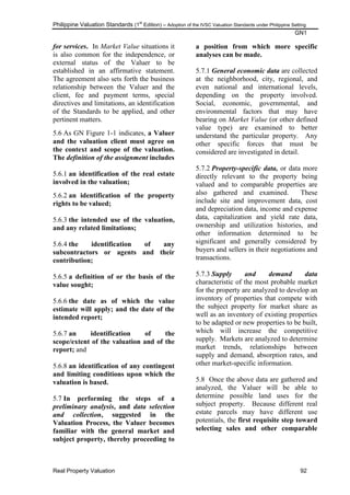 Philippine Valuation Standards (1
st
Edition) – Adoption of the IVSC Valuation Standards under Philippine Setting
GN1
Real Property Valuation 92
for services. In Market Value situations it
is also common for the independence, or
external status of the Valuer to be
established in an affirmative statement.
The agreement also sets forth the business
relationship between the Valuer and the
client, fee and payment terms, special
directives and limitations, an identification
of the Standards to be applied, and other
pertinent matters.
5.6 As GN Figure 1-1 indicates, a Valuer
and the valuation client must agree on
the context and scope of the valuation.
The definition of the assignment includes
5.6.1 an identification of the real estate
involved in the valuation;
5.6.2 an identification of the property
rights to be valued;
5.6.3 the intended use of the valuation,
and any related limitations;
5.6.4 the identification of any
subcontractors or agents and their
contribution;
5.6.5 a definition of or the basis of the
value sought;
5.6.6 the date as of which the value
estimate will apply; and the date of the
intended report;
5.6.7 an identification of the
scope/extent of the valuation and of the
report; and
5.6.8 an identification of any contingent
and limiting conditions upon which the
valuation is based.
5.7 In performing the steps of a
preliminary analysis, and data selection
and collection, suggested in the
Valuation Process, the Valuer becomes
familiar with the general market and
subject property, thereby proceeding to
a position from which more specific
analyses can be made.
5.7.1 General economic data are collected
at the neighborhood, city, regional, and
even national and international levels,
depending on the property involved.
Social, economic, governmental, and
environmental factors that may have
bearing on Market Value (or other defined
value type) are examined to better
understand the particular property. Any
other specific forces that must be
considered are investigated in detail.
5.7.2 Property-specific data, or data more
directly relevant to the property being
valued and to comparable properties are
also gathered and examined. These
include site and improvement data, cost
and depreciation data, income and expense
data, capitalization and yield rate data,
ownership and utilization histories, and
other information determined to be
significant and generally considered by
buyers and sellers in their negotiations and
transactions.
5.7.3 Supply and demand data
characteristic of the most probable market
for the property are analyzed to develop an
inventory of properties that compete with
the subject property for market share as
well as an inventory of existing properties
to be adapted or new properties to be built,
which will increase the competitive
supply. Markets are analyzed to determine
market trends, relationships between
supply and demand, absorption rates, and
other market-specific information.
5.8 Once the above data are gathered and
analyzed, the Valuer will be able to
determine possible land uses for the
subject property. Because different real
estate parcels may have different use
potentials, the first requisite step toward
selecting sales and other comparable
 