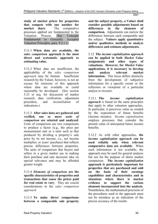 Philippine Valuation Standards (1
st
Edition) – Adoption of the IVSC Valuation Standards under Philippine Setting
GN1
Real Property Valuation 95
study of market prices for properties
that compete with one another for
market share. The comparative
processes applied are fundamental to the
Valuation Process. (See Concepts
Fundamental to Generally Accepted
Valuation Principles, para. 9.2.1.1)
5.11.1 When data are available, the
sales comparison approach is the most
direct and systematic approach to
estimating value.
5.11.2 When data are insufficient, the
applicability of the sales comparison
approach may be limited. Insufficient
research by the Valuer, however, is not an
excuse for omission of this approach
where data are available or could
reasonably be developed. (See section
5.23 et seq. for discussion of market
research, data verification, adjustment
procedure, and reconciliation of
indications.)
5.11.3 After sales data are gathered and
verified, one or more units of
comparison are selected and analyzed.
Units of comparison use two components
to produce a factor (e.g., the price per
measurement unit or a ratio such as that
produced by dividing a property‘s sale
price by its net income, i.e., net income
multiplier, or years‘ purchase) that reflects
precise differences between properties.
The units of comparison that buyers and
sellers in a given market use in making
their purchase and sale decisions take on
special relevance and may be afforded
greater weight.
5.11.4 Elements of comparison are the
specific characteristics of properties and
transactions that cause the prices paid
for real estate to vary. They are crucial
considerations in the sales comparison
approach.
5.11.5 To make direct comparisons
between a comparable sale property
and the subject property, a Valuer shall
consider possible adjustments based on
differences in the elements of
comparison. Adjustments can narrow the
differences between each comparable and
the subject. Valuers apply quantitative
and/or qualitative methods to analyze
differences and estimate adjustments.
5.12 The income capitalization approach
can be applied in both Market Value
assignments and other types of
valuations. However, for Market Value
applications, it is necessary to develop
and analyze relevant market
information. This focus differs distinctly
from the development of subjective
information for a specific owner or the
reflection or viewpoint of a particular
analyst or investor.
5.12.1 The income capitalization
approach is based on the same principles
that apply to other valuation approaches.
In particular, it perceives value as created
by the expectation of future benefits
(income streams). Income capitalization
employs processes that consider the
present value of anticipated future income
benefits.
5.12.2 As with other approaches, the
income capitalization approach can be
used reliably only when relevant
comparative data are available. When
such information is not available, the
approach may be used for general analysis
but not for the purpose of direct market
comparison. The income capitalization
approach is particularly important for
properties that are purchased and sold
on the basis of their earnings
capabilities and characteristics and in
situations where there is market
evidence to support the various
elements incorporated into the analysis.
Nonetheless, the mathematical precision of
the procedures used in the approach must
not be mistaken as an indication of the
precise accuracy of the results.
 