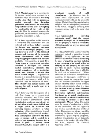 Philippine Valuation Standards (1
st
Edition) – Adoption of the IVSC Valuation Standards under Philippine Setting
GN1
Real Property Valuation 96
5.12.3 Market research is important to
the income capitalization approach in a
number of ways. In addition to providing
specific data that will be processed,
market research also furnishes
qualitative information to determine
comparability and to assist in weighing
the applicability of the results of the
analysis. Thus, the approach is not merely
quantitative, or mathematical, but requires
qualitative assessments as well.
5.12.4 Once appropriate market research
is completed and comparable data are
collected and verified, Valuers analyze
the income and expense statement
provided for the subject property. This
step involves a study of the historical
incomes and expenses of the property
under consideration and of other
competing properties for which data are
available. Subsequently, a cash flow
(based upon a reconstructed operating
statement) is developed that reflects
market expectations, eliminates the
special experiences of a particular
owner, and provides a format that
assists further analysis. The purpose of
this step is to estimate the income that can
be earned by the property, which will be
capitalized into an indication of value.
This estimate may reflect income and
expenses for only a single year or a
series of years.
5.12.5 Following the development of a
cash flow (based on a reconstructed
operating statement), the Valuer must
choose a means of capitalization. Direct
capitalization applies an overall rate, or
all risks yield, which, when divided into
a single year‟s or stabilized net
operating income, produces a value
indication. Direct capitalization is used
in particularly, well-evidenced markets.
Yield capitalization considers the time
value of money, and is applied to a
series of net operating incomes for a
period of years. A method called
discounted cash flow analysis (DCF) is a
prominent example of yield
capitalization. (See Guidance Note 9).
Either direct capitalization or yield
capitalization (or both) can be applied to
estimate Market Value if the capitalization
and yield rates are appropriately supported
by the market. If applied correctly, both
procedures should result in the same value
estimate.
5.12.6 Reconstructed operating
statements specify that the income
projection is subject to the assumption
that the property is run by a reasonably
efficient operator or average competent
management.
5.13The cost approach, also known as the
contractor‘s method, is recognized in most
countries. In any application, the cost
approach establishes value by estimating
the costs of acquiring land and building
a new property with equal utility or
adapting an old property to the same
use with no undue expense resulting
from delay. The cost of land is added to
the total cost of construction. (Where
applicable, an estimate of entrepreneurial
incentive, or developer‘s profit/loss, is
commonly added to construction costs.)
The cost approach establishes the upper
limit of what the market would normally
pay for a given property when it is new.
For an older property, some allowance
for various forms of accrued
depreciation (physical deterioration;
functional, or technical, obsolescence;
and economic, or external obsolescence)
is deducted to estimate a price that
approximates Market Value. Depending
upon the extent of market data available
for the calculations, the cost approach
may produce a direct indication of Market
Value. The cost approach is very useful in
estimating the Market Value of proposed
construction, special-purpose properties,
and other properties that are not frequently
exchanged in the market. (See also GN 8,
The Cost Approach for Financial
Reporting- (DRC).)
 