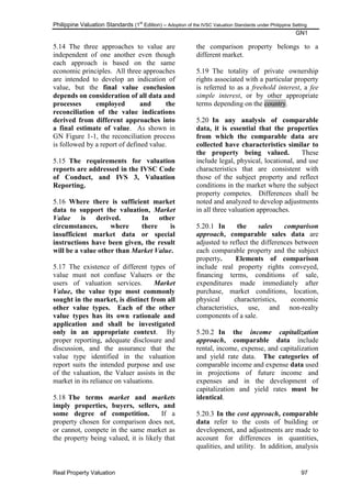 Philippine Valuation Standards (1
st
Edition) – Adoption of the IVSC Valuation Standards under Philippine Setting
GN1
Real Property Valuation 97
5.14 The three approaches to value are
independent of one another even though
each approach is based on the same
economic principles. All three approaches
are intended to develop an indication of
value, but the final value conclusion
depends on consideration of all data and
processes employed and the
reconciliation of the value indications
derived from different approaches into
a final estimate of value. As shown in
GN Figure 1-1, the reconciliation process
is followed by a report of defined value.
5.15 The requirements for valuation
reports are addressed in the IVSC Code
of Conduct, and IVS 3, Valuation
Reporting.
5.16 Where there is sufficient market
data to support the valuation, Market
Value is derived. In other
circumstances, where there is
insufficient market data or special
instructions have been given, the result
will be a value other than Market Value.
5.17 The existence of different types of
value must not confuse Valuers or the
users of valuation services. Market
Value, the value type most commonly
sought in the market, is distinct from all
other value types. Each of the other
value types has its own rationale and
application and shall be investigated
only in an appropriate context. By
proper reporting, adequate disclosure and
discussion, and the assurance that the
value type identified in the valuation
report suits the intended purpose and use
of the valuation, the Valuer assists in the
market in its reliance on valuations.
5.18 The terms market and markets
imply properties, buyers, sellers, and
some degree of competition. If a
property chosen for comparison does not,
or cannot, compete in the same market as
the property being valued, it is likely that
the comparison property belongs to a
different market.
5.19 The totality of private ownership
rights associated with a particular property
is referred to as a freehold interest, a fee
simple interest, or by other appropriate
terms depending on the country.
5.20 In any analysis of comparable
data, it is essential that the properties
from which the comparable data are
collected have characteristics similar to
the property being valued. These
include legal, physical, locational, and use
characteristics that are consistent with
those of the subject property and reflect
conditions in the market where the subject
property competes. Differences shall be
noted and analyzed to develop adjustments
in all three valuation approaches.
5.20.1 In the sales comparison
approach, comparable sales data are
adjusted to reflect the differences between
each comparable property and the subject
property. Elements of comparison
include real property rights conveyed,
financing terms, conditions of sale,
expenditures made immediately after
purchase, market conditions, location,
physical characteristics, economic
characteristics, use, and non-realty
components of a sale.
5.20.2 In the income capitalization
approach, comparable data include
rental, income, expense, and capitalization
and yield rate data. The categories of
comparable income and expense data used
in projections of future income and
expenses and in the development of
capitalization and yield rates must be
identical.
5.20.3 In the cost approach, comparable
data refer to the costs of building or
development, and adjustments are made to
account for differences in quantities,
qualities, and utility. In addition, analysis
 