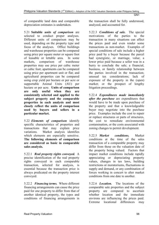 Philippine Valuation Standards (1
st
Edition) – Adoption of the IVSC Valuation Standards under Philippine Setting
GN1
Real Property Valuation 98
of comparable land data and comparable
depreciation estimates is undertaken.
5.21 Suitable units of comparison are
selected to conduct proper analyses.
Different units of comparison may be
used, depending on the property type and
focus of the analyses. Office buildings
and warehouse properties can be compared
using price per square meter or square foot
of leasable or lettable area. In some
markets, comparison of warehouse
properties may use price per cubic meter
or cubic foot; apartments can be compared
using price per apartment unit or flat; and
agricultural properties can be compared
using crop yield per hectare or per acre or
supportable Animal Units (AU) per
hectare or per acre. Units of comparison
are only useful when they are
consistently selected and applied to the
subject property and the comparable
properties in each analysis and most
closely reflect the units of comparison
used by buyers and sellers in a
particular market.
5.22 Elements of comparison identify
specific characteristics of properties and
transactions that may explain price
variations. Market analysis identifies
which elements are especially sensitive.
The following elements of comparison
are considered as basic in comparable
sales analysis.
5.22.1 Real property rights conveyed. A
precise identification of the real property
rights conveyed in each comparable
transaction, selected for analysis, is
essential because the transaction price is
always predicated on the property interest
conveyed.
5.22.2 Financing terms. Where different
financing arrangements can cause the price
paid for one property to differ from that of
another identical property, the types and
conditions of financing arrangements in
the transaction shall be fully understood,
analyzed, and accounted for.
5.22.3 Conditions of sale. The special
motivations of the parties to the
transaction in many situations can affect
the prices paid and even render some
transactions as non-market. Examples of
special conditions of sale include a higher
price paid by a buyer because the parcel
had synergistic, or marriage, value; a
lower price paid because a seller was in a
hurry to conclude the sale; a financial,
business, or family relationship between
the parties involved in the transaction;
unusual tax considerations; lack of
exposure of the property in the (open)
market; or the prospect of lengthy
litigation proceedings.
5.22.4 Expenditures made immediately
after the purchase are expenditures that
would have to be made upon purchase of
the property and that a knowledgeable
buyer may negotiate into the purchase
price. Examples include the cost to repair
or replace structures or parts of structures,
the cost to remediate environmental
contamination, or the costs associated with
zoning changes to permit development.
5.22.5 Market conditions. Market
conditions at the time of the sales
transaction of a comparable property may
differ from those on the valuation date of
the property being valued. Factors that
impact market conditions include rapidly
appreciating or depreciating property
values, changes in tax laws, building
restrictions or moratoriums, fluctuations in
supply and demand, or any combination of
forces working in concert to alter market
conditions from one date to another.
5.22.6 Location. The locations of the
comparable sale properties and the subject
property are compared to ascertain
whether location and the immediate
environs are influencing the prices paid.
Extreme locational differences may
 