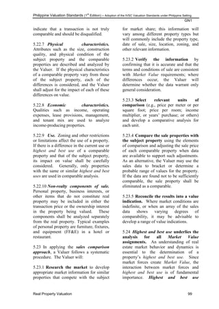 Philippine Valuation Standards (1
st
Edition) – Adoption of the IVSC Valuation Standards under Philippine Setting
GN1
Real Property Valuation 99
indicate that a transaction is not truly
comparable and should be disqualified.
5.22.7 Physical characteristics.
Attributes such as the size, construction
quality, and physical condition of the
subject property and the comparable
properties are described and analyzed by
the Valuer. If the physical characteristics
of a comparable property vary from those
of the subject property, each of the
differences is considered, and the Valuer
shall adjust for the impact of each of these
differences on value.
5.22.8 Economic characteristics.
Qualities such as income, operating
expenses, lease provisions, management,
and tenant mix are used to analyze
income-producing properties.
5.22.9 Use. Zoning and other restrictions
or limitations affect the use of a property.
If there is a difference in the current use or
highest and best use of a comparable
property and that of the subject property,
its impact on value shall be carefully
considered. Generally, only properties
with the same or similar highest and best
uses are used in comparable analysis.
5.22.10 Non-realty components of sale.
Personal property, business interests, or
other items that do not constitute real
property may be included in either the
transaction price or the ownership interest
in the property being valued. These
components shall be analyzed separately
from the real property. Typical examples
of personal property are furniture, fixtures,
and equipment (FF&E) in a hotel or
restaurant.
5.23 In applying the sales comparison
approach, a Valuer follows a systematic
procedure. The Valuer will:
5.23.1 Research the market to develop
appropriate market information for similar
properties that compete with the subject
for market share; this information will
vary among different property types but
will commonly include the property type,
date of sale, size, location, zoning, and
other relevant information.
5.23.2 Verify the information by
confirming that it is accurate and that the
terms and conditions of sale are consistent
with Market Value requirements; where
differences occur, the Valuer will
determine whether the data warrant only
general consideration.
5.23.3 Select relevant units of
comparison (e.g., price per meter or per
square foot; price per room; income
multiplier, or years‘ purchase; or others)
and develop a comparative analysis for
each unit.
5.23.4 Compare the sale properties with
the subject property using the elements
of comparison and adjusting the sale price
of each comparable property when data
are available to support such adjustments.
As an alternative, the Valuer may use the
sales data to bracket or determine a
probable range of values for the property.
If the data are found not to be sufficiently
comparable, the sale property shall be
eliminated as a comparable.
5.23.5 Reconcile the results into a value
indication. Where market conditions are
indefinite, or when an array of the sales
data shows varying degrees of
comparability, it may be advisable to
develop a range of value indications.
5.24 Highest and best use underlies the
analysis for all Market Value
assignments. An understanding of real
estate market behavior and dynamics is
essential to the determination of a
property‘s highest and best use. Since
market forces create Market Value, the
interaction between market forces and
highest and best use is of fundamental
importance. Highest and best use
 