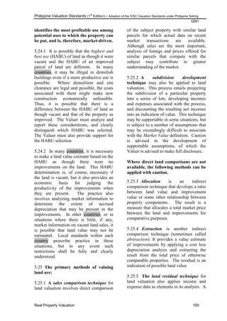 Philippine Valuation Standards (1
st
Edition) – Adoption of the IVSC Valuation Standards under Philippine Setting
GN1
Real Property Valuation 100
identifies the most profitable use among
potential uses to which the property can
be put, and is, therefore, market-driven.
5.24.1 It is possible that the highest and
best use (HABU) of land as though it were
vacant and the HABU of an improved
parcel of land are different. In many
countries, it may be illegal to demolish
buildings even if a more productive use is
possible. Where demolition and site
clearance are legal and possible, the costs
associated with them might make new
construction economically unfeasible.
Thus, it is possible that there is a
difference between the HABU of land as
though vacant and that of the property as
improved. The Valuer must analyze and
report these considerations, and clearly
distinguish which HABU was selected.
The Valuer must also provide support for
the HABU selection.
5.24.2 In many countries, it is necessary
to make a land value estimate based on the
HABU as though there were no
improvements on the land. This HABU
determination is, of course, necessary if
the land is vacant, but it also provides an
economic basis for judging the
productivity of the improvements when
they are present. The practice also
involves analyzing market information to
determine the extent of accrued
depreciation that may be present in the
improvements. In other countries, or in
situations where there is little, if any,
market information on vacant land sales, it
is possible that land value may not be
estimated. Local standards within each
country prescribe practice in these
situations, but in any event such
restrictions shall be fully and clearly
understood.
5.25 The primary methods of valuing
land are:
5.25.1 A sales comparison technique for
land valuation involves direct comparison
of the subject property with similar land
parcels for which actual data on recent
market transactions are available.
Although sales are the most important,
analysis of listings and prices offered for
similar parcels that compete with the
subject may contribute to greater
understanding of the market.
5.25.2 A subdivision development
technique may also be applied to land
valuation. This process entails projecting
the subdivision of a particular property
into a series of lots, developing incomes
and expenses associated with the process,
and discounting the resulting net incomes
into an indication of value. This technique
may be supportable in some situations, but
is subject to a number of assumptions that
may be exceedingly difficult to associate
with the Market Value definition. Caution
is advised in the development of
supportable assumptions, of which the
Valuer is advised to make full disclosure.
Where direct land comparisons are not
available, the following methods can be
applied with caution.
5.25.3 Allocation is an indirect
comparison technique that develops a ratio
between land value and improvement
value or some other relationship between
property components. The result is a
measure that allocates a total market price
between the land and improvements for
comparative purposes.
5.25.4 Extraction is another indirect
comparison technique (sometimes called
abstraction). It provides a value estimate
of improvements by applying a cost less
depreciation analysis and extracting the
result from the total price of otherwise
comparable properties. The residual is an
indication of possible land value.
5.25.5 The land residual technique for
land valuation also applies income and
expense data as elements in its analysis. A
 