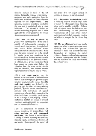 Philippine Valuation Standards (1
st
Edition) – Adoption of the IVSC Valuation Standards under Philippine Setting
GN1
Real Property Valuation 101
financial analysis is made of the net
income that can be obtained by an income-
producing use and a deduction from the
net income is made for the financial return
required by the improvements. The
remaining income is considered residual to
the land and is capitalized into a value
indication. The method is limited to
income-producing properties and is most
applicable to newer properties for which
fewer assumptions are required.
5.25.6 Land can also be valued by
ground rent capitalization. If the land is
capable of independently producing a
ground rental, that rent may be capitalized
into Market Value indication where
sufficient market data are available. Care
must be taken, however, not to be misled
by special terms and conditions in a
ground-rent lease that may not necessarily
be representative of the particular market.
In addition, since ground leases may have
been drawn up many years before the
valuation date, the rents quoted therein
may be outdated, and current income
capitalization rates may be hard to obtain.
5.26 A real estate market may be
defined as the interaction of individuals or
entities that exchange real property rights
for other assets, typically money. Specific
real estate markets are defined by the
property type, location, income-producing
potential, typical tenant characteristics,
attitudes and motivations of typical
investors, or other attributes recognized by
those individuals or entities participating
in the exchange of real property. In turn,
real estate markets are subject to a broad
variety of social, economic, governmental,
and environmental influences.
5.26.1 In comparison to markets in
goods, securities, or commodities, real
estate markets are still considered
inefficient. This feature is attributable to
a variety of factors including the relatively
inelastic supply and the fixed location of
real estate. Consequently, the supply of
real estate does not adjust quickly in
response to changes in market demand.
5.26.2 Investment in real estate, which
is relatively illiquid, involves large sums
of money for which appropriate financing
might not be readily available. Valuers
shall recognize these inefficiencies, and
their understanding of the particular
characteristics of a real estate market
and/or sub-market shall produce a credible
and objective analysis for the clients they
serve.
5.27 The use of the cost approach can be
appropriate when properties are new or of
relatively new construction, provided
estimates of items such as land value and
depreciation are validated by market
evidence. In depressed markets, economic
or external obsolescence must be factored
into the indication of value derived from
the cost approach.
 