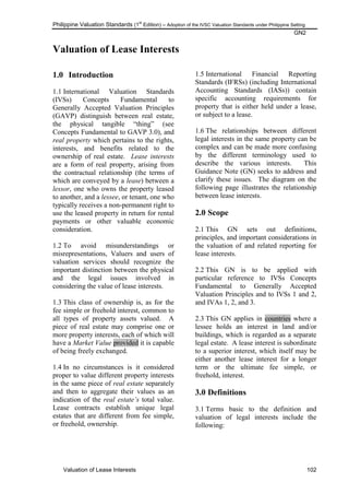 Philippine Valuation Standards (1
st
Edition) – Adoption of the IVSC Valuation Standards under Philippine Setting
GN2
Valuation of Lease Interests 102
Valuation of Lease Interests
1.0 Introduction
1.1 International Valuation Standards
(IVSs) Concepts Fundamental to
Generally Accepted Valuation Principles
(GAVP) distinguish between real estate,
the physical tangible ―thing‖ (see
Concepts Fundamental to GAVP 3.0), and
real property which pertains to the rights,
interests, and benefits related to the
ownership of real estate. Lease interests
are a form of real property, arising from
the contractual relationship (the terms of
which are conveyed by a lease) between a
lessor, one who owns the property leased
to another, and a lessee, or tenant, one who
typically receives a non-permanent right to
use the leased property in return for rental
payments or other valuable economic
consideration.
1.2 To avoid misunderstandings or
misrepresentations, Valuers and users of
valuation services should recognize the
important distinction between the physical
and the legal issues involved in
considering the value of lease interests.
1.3 This class of ownership is, as for the
fee simple or freehold interest, common to
all types of property assets valued. A
piece of real estate may comprise one or
more property interests, each of which will
have a Market Value provided it is capable
of being freely exchanged.
1.4 In no circumstances is it considered
proper to value different property interests
in the same piece of real estate separately
and then to aggregate their values as an
indication of the real estate‟s total value.
Lease contracts establish unique legal
estates that are different from fee simple,
or freehold, ownership.
1.5 International Financial Reporting
Standards (IFRSs) (including International
Accounting Standards (IASs)) contain
specific accounting requirements for
property that is either held under a lease,
or subject to a lease.
1.6 The relationships between different
legal interests in the same property can be
complex and can be made more confusing
by the different terminology used to
describe the various interests. This
Guidance Note (GN) seeks to address and
clarify these issues. The diagram on the
following page illustrates the relationship
between lease interests.
2.0 Scope
2.1 This GN sets out definitions,
principles, and important considerations in
the valuation of and related reporting for
lease interests.
2.2 This GN is to be applied with
particular reference to IVSs Concepts
Fundamental to Generally Accepted
Valuation Principles and to IVSs 1 and 2,
and IVAs 1, 2, and 3.
2.3 This GN applies in countries where a
lessee holds an interest in land and/or
buildings, which is regarded as a separate
legal estate. A lease interest is subordinate
to a superior interest, which itself may be
either another lease interest for a longer
term or the ultimate fee simple, or
freehold, interest.
3.0 Definitions
3.1 Terms basic to the definition and
valuation of legal interests include the
following:
 