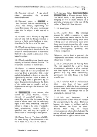 Philippine Valuation Standards (1
st
Edition) – Adoption of the IVSC Valuation Standards under Philippine Setting
GN2
Valuation of Lease Interests 103
3.1.1 Freehold Interest. A fee simple
estate, representing the perpetual
ownership in land.
3.1.2 Freehold subject to leasehold or
Lease Interest/s, has the same meaning as
Leased Fee Interest, representing the
ownership interest of a lessor owning real
estate that is subject to (a) lease(s) to
others.
3.1.3 Ground Lease. Usually a long-term
lease of land with the lessee permitted to
improve or build on the land and to enjoy
those benefits for the term of the lease.
3.1.4 Headlease, or Master Lease. A lease
to a single entity that is intended to be the
holder of subsequent leases to sublessees
that will be the tenants in possession of the
leased premises.
3.1.5 Headleasehold Interest has the same
meaning as Sandwich Lessor Interest. The
holder of a headlease or master lease.
3.1.6 Lease. A contract arrangement in
which rights of use and possession are
conveyed from a property‘s title owner
(called the landlord, or lessor) in return for
a promise by another (called a tenant, or
lessee) to pay rents as prescribed by the
lease. In practice the rights and the duties
of the parties can be complex, and are
dependent on the specified terms of their
contract.
3.1.7 Leasehold or Lease Interest, also
known as Lessee Interest, Tenant‟s
Interest, or Leasehold Estate. The
ownership interest that is created by the
terms of a lease rather than the underlying
rights of real estate ownership. The lease
interest is subject to the terms of a specific
lease arrangement, expires within a
specified time, and may be capable of
subdivision, or subleasing to other parties.
3.1.8 Lessor Interest. The interest held by
the lessor in any of the circumstances set
out in paras. 3.1.2, 3.1.4, or 3.1.5 above.
3.1.9 Marriage Value, Synergistic Value,
Plottage Value or Merged Interests Value.
The excess value, if any, produced by a
merging of two or more interests in a
property, over-and-above the sum of the
values of those individual interests.
3.1.10 Rent Types
3.1.10.1 Market Rent. The estimated
amount for which a property, or space
within a property, should lease on the date
of valuation between a willing lessor and a
willing lessee on appropriate lease terms
in an arm‘s-length transaction, after proper
marketing wherein the parties had each
acted knowledgeably, prudently, and
without compulsion.
Whenever Market Rent is provided, the
―appropriate lease terms‖ which it reflects
should also be stated.
3.1.10.2 Contract Rent, or Passing Rent.
The rent specified by a given lease
arrangement; although a given contract
rent may equate to the Market Rent, in
practice they may differ substantially,
particularly for older leases with fixed
rental terms.
3.1.10.3 Turnover Rent or Participation
Rent. Any form of lease rental
arrangement in which the lessor receives a
form of rental that is based on the earnings
of the lessee. Percentage rent is an
example of a turnover rent.
3.1.11 Sale and Leaseback. A
simultaneous sale of real estate and lease of
the same property to the seller. The buyer
becomes the lessor, or landlord, and the
seller becomes the lessee, or tenant.
Because there may be unique
circumstances or relationships between the
parties, sale and leaseback transactions may
or may not involve typical market terms.
 