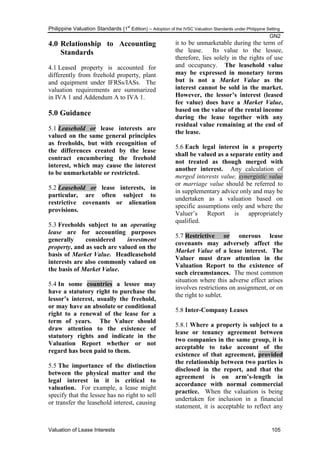 Philippine Valuation Standards (1
st
Edition) – Adoption of the IVSC Valuation Standards under Philippine Setting
GN2
Valuation of Lease Interests 105
4.0 Relationship to Accounting
Standards
4.1 Leased property is accounted for
differently from freehold property, plant
and equipment under IFRSs/IASs. The
valuation requirements are summarized
in IVA 1 and Addendum A to IVA 1.
5.0 Guidance
5.1 Leasehold or lease interests are
valued on the same general principles
as freeholds, but with recognition of
the differences created by the lease
contract encumbering the freehold
interest, which may cause the interest
to be unmarketable or restricted.
5.2 Leasehold or lease interests, in
particular, are often subject to
restrictive covenants or alienation
provisions.
5.3 Freeholds subject to an operating
lease are for accounting purposes
generally considered investment
property, and as such are valued on the
basis of Market Value. Headleasehold
interests are also commonly valued on
the basis of Market Value.
5.4 In some countries a lessee may
have a statutory right to purchase the
lessor‟s interest, usually the freehold,
or may have an absolute or conditional
right to a renewal of the lease for a
term of years. The Valuer should
draw attention to the existence of
statutory rights and indicate in the
Valuation Report whether or not
regard has been paid to them.
5.5 The importance of the distinction
between the physical matter and the
legal interest in it is critical to
valuation. For example, a lease might
specify that the lessee has no right to sell
or transfer the leasehold interest, causing
it to be unmarketable during the term of
the lease. Its value to the lessee,
therefore, lies solely in the rights of use
and occupancy. The leasehold value
may be expressed in monetary terms
but is not a Market Value as the
interest cannot be sold in the market.
However, the lessor‟s interest (leased
fee value) does have a Market Value,
based on the value of the rental income
during the lease together with any
residual value remaining at the end of
the lease.
5.6 Each legal interest in a property
shall be valued as a separate entity and
not treated as though merged with
another interest. Any calculation of
merged interests value, synergistic value
or marriage value should be referred to
in supplementary advice only and may be
undertaken as a valuation based on
specific assumptions only and where the
Valuer‘s Report is appropriately
qualified.
5.7 Restrictive or onerous lease
covenants may adversely affect the
Market Value of a lease interest. The
Valuer must draw attention in the
Valuation Report to the existence of
such circumstances. The most common
situation where this adverse effect arises
involves restrictions on assignment, or on
the right to sublet.
5.8 Inter-Company Leases
5.8.1 Where a property is subject to a
lease or tenancy agreement between
two companies in the same group, it is
acceptable to take account of the
existence of that agreement, provided
the relationship between two parties is
disclosed in the report, and that the
agreement is on arm‟s-length in
accordance with normal commercial
practice. When the valuation is being
undertaken for inclusion in a financial
statement, it is acceptable to reflect any
 