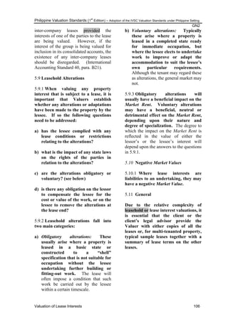 Philippine Valuation Standards (1
st
Edition) – Adoption of the IVSC Valuation Standards under Philippine Setting
GN2
Valuation of Lease Interests 106
inter-company leases provided the
interests of one of the parties to the lease
are being valued. However, if the
interest of the group is being valued for
inclusion in its consolidated accounts, the
existence of any inter-company leases
should be disregarded. (International
Accounting Standard 40, para. B21).
5.9 Leasehold Alterations
5.9.1 When valuing any property
interest that is subject to a lease, it is
important that Valuers establish
whether any alterations or adaptations
have been made to the property by the
lessee. If so the following questions
need to be addressed:
a) has the lessee complied with any
lease conditions or restrictions
relating to the alterations?
b) what is the impact of any state laws
on the rights of the parties in
relation to the alterations?
c) are the alterations obligatory or
voluntary? (see below)
d) is there any obligation on the lessor
to compensate the lessee for the
cost or value of the work, or on the
lessee to remove the alterations at
the lease end?
5.9.2 Leasehold alterations fall into
two main categories:
a) Obligatory alterations: These
usually arise where a property is
leased in a basic state or
constructed to a “shell”
specification that is not suitable for
occupation without the lessee
undertaking further building or
fitting-out work. The lease will
often impose a condition that such
work be carried out by the lessee
within a certain timescale.
b) Voluntary alterations: Typically
these arise where a property is
leased in a completed state ready
for immediate occupation, but
where the lessee elects to undertake
work to improve or adapt the
accommodation to suit the lessee‟s
own particular requirements.
Although the tenant may regard these
as alterations, the general market may
not.
5.9.3 Obligatory alterations will
usually have a beneficial impact on the
Market Rent. Voluntary alterations
may have a beneficial, neutral or
detrimental effect on the Market Rent,
depending upon their nature and
degree of specialization. The degree to
which the impact on the Market Rent is
reflected in the value of either the
lessor‘s or the lessee‘s interest will
depend upon the answers to the questions
in 5.9.1.
5.10 Negative Market Values
5.10.1 Where lease interests are
liabilities to an undertaking, they may
have a negative Market Value.
5.11 General
Due to the relative complexity of
leasehold or lease interest valuations, it
is essential that the client or the
client‟s legal advisor provide the
Valuer with either copies of all the
leases or, for multi-tenanted property,
typical sample leases together with a
summary of lease terms on the other
leases.
 