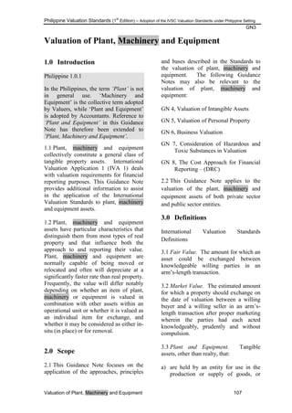 Philippine Valuation Standards (1
st
Edition) – Adoption of the IVSC Valuation Standards under Philippine Setting
GN3
Valuation of Plant, Machinery and Equipment 107
Valuation of Plant, Machinery and Equipment
1.0 Introduction
Philippine 1.0.1
In the Philippines, the term „Plant‟ is not
in general use. ‗Machinery and
Equipment‘ is the collective term adopted
by Valuers, while ‗Plant and Equipment‘
is adopted by Accountants. Reference to
„Plant and Equipment‟ in this Guidance
Note has therefore been extended to
„Plant, Machinery and Equipment‟.
1.1 Plant, machinery and equipment
collectively constitute a general class of
tangible property assets. International
Valuation Application 1 (IVA 1) deals
with valuation requirements for financial
reporting purposes. This Guidance Note
provides additional information to assist
in the application of the International
Valuation Standards to plant, machinery
and equipment assets.
1.2 Plant, machinery and equipment
assets have particular characteristics that
distinguish them from most types of real
property and that influence both the
approach to and reporting their value.
Plant, machinery and equipment are
normally capable of being moved or
relocated and often will depreciate at a
significantly faster rate than real property.
Frequently, the value will differ notably
depending on whether an item of plant,
machinery or equipment is valued in
combination with other assets within an
operational unit or whether it is valued as
an individual item for exchange, and
whether it may be considered as either in-
situ (in place) or for removal.
2.0 Scope
2.1 This Guidance Note focuses on the
application of the approaches, principles
and bases described in the Standards to
the valuation of plant, machinery and
equipment. The following Guidance
Notes may also be relevant to the
valuation of plant, machinery and
equipment:
GN 4, Valuation of Intangible Assets
GN 5, Valuation of Personal Property
GN 6, Business Valuation
GN 7, Consideration of Hazardous and
Toxic Substances in Valuation
GN 8, The Cost Approach for Financial
Reporting – (DRC)
2.2 This Guidance Note applies to the
valuation of the plant, machinery and
equipment assets of both private sector
and public sector entities.
3.0 Definitions
International Valuation Standards
Definitions
3.1 Fair Value. The amount for which an
asset could be exchanged between
knowledgeable willing parties in an
arm‘s-length transaction.
3.2 Market Value. The estimated amount
for which a property should exchange on
the date of valuation between a willing
buyer and a willing seller in an arm‘s-
length transaction after proper marketing
wherein the parties had each acted
knowledgeably, prudently and without
compulsion.
3.3 Plant and Equipment. Tangible
assets, other than realty, that:
a) are held by an entity for use in the
production or supply of goods, or
 