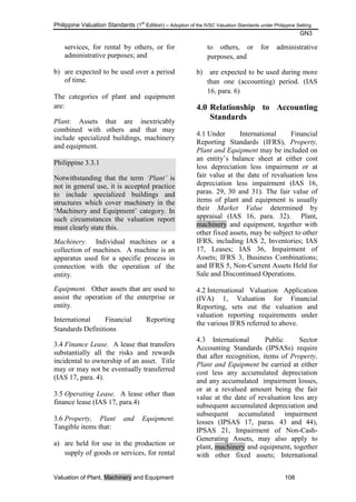 Philippine Valuation Standards (1
st
Edition) – Adoption of the IVSC Valuation Standards under Philippine Setting
GN3
Valuation of Plant, Machinery and Equipment 108
services, for rental by others, or for
administrative purposes; and
b) are expected to be used over a period
of time.
The categories of plant and equipment
are:
Plant. Assets that are inextricably
combined with others and that may
include specialized buildings, machinery
and equipment.
Philippine 3.3.1
Notwithstanding that the term „Plant‟ is
not in general use, it is accepted practice
to include specialized buildings and
structures which cover machinery in the
‗Machinery and Equipment‘ category. In
such circumstances the valuation report
must clearly state this.
Machinery. Individual machines or a
collection of machines. A machine is an
apparatus used for a specific process in
connection with the operation of the
entity.
Equipment. Other assets that are used to
assist the operation of the enterprise or
entity.
International Financial Reporting
Standards Definitions
3.4 Finance Lease. A lease that transfers
substantially all the risks and rewards
incidental to ownership of an asset. Title
may or may not be eventually transferred
(IAS 17, para. 4).
3.5 Operating Lease. A lease other than
finance lease (IAS 17, para.4)
3.6 Property, Plant and Equipment.
Tangible items that:
a) are held for use in the production or
supply of goods or services, for rental
to others, or for administrative
purposes, and
b) are expected to be used during more
than one (accounting) period. (IAS
16, para. 6)
4.0 Relationship to Accounting
Standards
4.1 Under International Financial
Reporting Standards (IFRS), Property,
Plant and Equipment may be included on
an entity‘s balance sheet at either cost
less depreciation less impairment or at
fair value at the date of revaluation less
depreciation less impairment (IAS 16,
paras. 29, 30 and 31). The fair value of
items of plant and equipment is usually
their Market Value determined by
appraisal (IAS 16, para. 32). Plant,
machinery and equipment, together with
other fixed assets, may be subject to other
IFRS, including IAS 2, Inventories; IAS
17, Leases; IAS 36, Impairment of
Assets; IFRS 3, Business Combinations;
and IFRS 5, Non-Current Assets Held for
Sale and Discontinued Operations.
4.2 International Valuation Application
(IVA) 1, Valuation for Financial
Reporting, sets out the valuation and
valuation reporting requirements under
the various IFRS referred to above.
4.3 International Public Sector
Accounting Standards (IPSASs) require
that after recognition, items of Property,
Plant and Equipment be carried at either
cost less any accumulated depreciation
and any accumulated impairment losses,
or at a revalued amount being the fair
value at the date of revaluation less any
subsequent accumulated depreciation and
subsequent accumulated impairment
losses (IPSAS 17, paras. 43 and 44),
IPSAS 21, Impairment of Non-Cash-
Generating Assets, may also apply to
plant, machinery and equipment, together
with other fixed assets; International
 