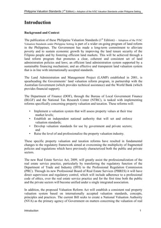 Philippine Valuation Standards (1
st
Edition) – Adoption of the IVSC Valuation Standards under Philippine Setting
Introduction 1
Introduction
Background and Context
The publication of these Philippine Valuation Standards (1st
Edition) – Adoption of the IVSC
Valuation Standards under Philippine Setting is part of a wider on-going program of land reform
in the Philippines. The Government has made a long-term commitment to alleviate
poverty and to sustain economic growth by improving the land tenure security of the
Filipino people and by fostering efficient land markets. This will be achieved through a
land reform program that promotes a clear, coherent and consistent set of land
administration policies and laws; an efficient land administration system supported by a
sustainable financing mechanism; and an effective and transparent land valuation system
that is in line with internationally accepted standards.
The Land Administration and Management Project (LAMP) established in 2001, is
spearheading the Governments‘ land valuation reform program, in partnership with the
Australian Government (which provides technical assistance) and the World Bank (which
provides financial support).
The Department of Finance (DOF), through the Bureau of Local Government Finance
(BLGF) and the National Tax Research Center (NTRC), is tasked with implementing
reforms specifically concerning property valuation and taxation. These reforms will:
• Implement a valuation system that will assess property values at their true
market levels;
• Establish an independent national authority that will set and enforce
valuation standards;
• Develop valuation standards for use by government and private sectors;
and
• Raise the level of and professionalize the property valuation industry.
These specific property valuation and taxation reforms have resulted in fundamental
changes to the regulatory framework aimed at overcoming the multiplicity of fragmented
policies and regulations which have previously characterized both the public and private
sectors.
The new Real Estate Service Act, 2009, will greatly assist the professionalization of the
real estate service practice, particularly by transferring the regulatory function of the
Department of Trade and Industry (DTI) to the Professional Regulation Commission
(PRC). Through its new Professional Board of Real Estate Services (PBRES) it will have
direct supervision and regulatory control, which will include adherence to a professional
code of ethics, over the real estate service practice and for the first time both the public
and the private sectors will become unified under a single integrated association.
In addition, the proposed Valuation Reform Act will establish a consistent real property
valuation system based on internationally accepted valuation standards, concepts,
principles and practices. The current Bill seeks to create a National Valuation Authority
(NVA) as the primary agency of Government on matters concerning the valuation of real
 