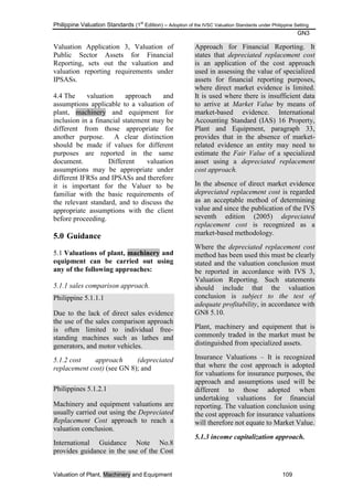 Philippine Valuation Standards (1
st
Edition) – Adoption of the IVSC Valuation Standards under Philippine Setting
GN3
Valuation of Plant, Machinery and Equipment 109
Valuation Application 3, Valuation of
Public Sector Assets for Financial
Reporting, sets out the valuation and
valuation reporting requirements under
IPSASs.
4.4 The valuation approach and
assumptions applicable to a valuation of
plant, machinery and equipment for
inclusion in a financial statement may be
different from those appropriate for
another purpose. A clear distinction
should be made if values for different
purposes are reported in the same
document. Different valuation
assumptions may be appropriate under
different IFRSs and IPSASs and therefore
it is important for the Valuer to be
familiar with the basic requirements of
the relevant standard, and to discuss the
appropriate assumptions with the client
before proceeding.
5.0 Guidance
5.1 Valuations of plant, machinery and
equipment can be carried out using
any of the following approaches:
5.1.1 sales comparison approach.
Philippine 5.1.1.1
Due to the lack of direct sales evidence
the use of the sales comparison approach
is often limited to individual free-
standing machines such as lathes and
generators, and motor vehicles.
5.1.2 cost approach (depreciated
replacement cost) (see GN 8); and
Philippines 5.1.2.1
Machinery and equipment valuations are
usually carried out using the Depreciated
Replacement Cost approach to reach a
valuation conclusion.
International Guidance Note No.8
provides guidance in the use of the Cost
Approach for Financial Reporting. It
states that depreciated replacement cost
is an application of the cost approach
used in assessing the value of specialized
assets for financial reporting purposes,
where direct market evidence is limited.
It is used where there is insufficient data
to arrive at Market Value by means of
market-based evidence. International
Accounting Standard (IAS) 16 Property,
Plant and Equipment, paragraph 33,
provides that in the absence of market-
related evidence an entity may need to
estimate the Fair Value of a specialized
asset using a depreciated replacement
cost approach.
In the absence of direct market evidence
depreciated replacement cost is regarded
as an acceptable method of determining
value and since the publication of the IVS
seventh edition (2005) depreciated
replacement cost is recognized as a
market-based methodology.
Where the depreciated replacement cost
method has been used this must be clearly
stated and the valuation conclusion must
be reported in accordance with IVS 3,
Valuation Reporting. Such statements
should include that the valuation
conclusion is subject to the test of
adequate profitability, in accordance with
GN8 5.10.
Plant, machinery and equipment that is
commonly traded in the market must be
distinguished from specialized assets.
Insurance Valuations – It is recognized
that where the cost approach is adopted
for valuations for insurance purposes, the
approach and assumptions used will be
different to those adopted when
undertaking valuations for financial
reporting. The valuation conclusion using
the cost approach for insurance valuations
will therefore not equate to Market Value.
5.1.3 income capitalization approach.
 