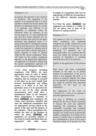 Philippine Valuation Standards (1
st
Edition) – Adoption of the IVSC Valuation Standards under Philippine Setting
GN3
Valuation of Plant, Machinery and Equipment 110
Philippine 5.1.3.1
In practice, this approach in the valuation
of machinery and equipment is not
adopted. It is recognized that it is rarely
possible to identify an income stream and
allocate it to individual assets. As a result,
it is generally very difficult, if not
impossible, to determine values for
individual assets by reference to the
income approach. It is also arguable that
any cash flow based valuation will, by
default, include more than just the plant,
machinery and equipment assets. It is
almost impossible to distinguish between
goodwill and fixed assets when adopting
a cash flow approach to valuation and as
a result some other valuation approach is
usually required in order to identify
values for the various components. These
will either be the market comparison
approach or the depreciated replacement
cost approach. It is therefore unlikely that
the income capitalization approach will
be relevant in the Philippine context.
5.2 For many purposes, including
compliance with IFRSs, the most
appropriate basis of value is Market
Value. However, Market Value simply
stipulates that an exchange is assumed
to take place on an arm‟s length basis
between knowledgeable and willing
parties; it is silent as to how the
particular asset is to be presented for
sale or any of the other specific
circumstances that could have a
fundamental effect on the valuation.
When undertaking a valuation of
plant, machinery and equipment, the
Valuer must therefore, establish and
state the additional assumptions that
are appropriate, having regard to the
nature of the asset and the purpose of
the valuation. These assumptions may
include the state of the business in
which the plant, machinery and
equipment are currently utilized, or
the extent to which individual items are
aggregated with other assets.
Examples of assumptions that may be
appropriate in different circumstances,
or for different valuation purposes
include:
5.2.1 That the plant, machinery and
equipment are valued as a whole, in-
situ (in place) and as part of the
business as a going concern;
Philippine 5.2.1.1
This equates to Value for Continued Use,
where machinery and equipment
valuations are usually carried out on the
premise of Value for Continued Use as
part of a going concern, that is, as
continuing in operation for the
foreseeable future. It is assumed that the
entity has neither the intention nor the
necessity of liquidation or curtailing
materially the scale of its operation.
Implicit in the application of this premise
is:
Both buyer and seller contemplate
retention of the asset at its present
location for continuation of the use for
which it was designed and built, or to
which it is currently adapted. The values
are not intended to represent the amount
that might be realized from piecemeal
disposition of the asset in the
marketplace.
The application of the Value for
Continued Use / Value in Use premise is
generally appropriate when:
The asset is fulfilling an economic
demand for the service which it provides
or houses; the asset has significant
remaining life expectancy; there is
responsible ownership and competent
management; diversion of the asset to an
alternate use would not be economically
feasible; continuation of existing use by
present or similar users is practical; and
due consideration is given to the asset‘s
functional utility for its present use. This
 