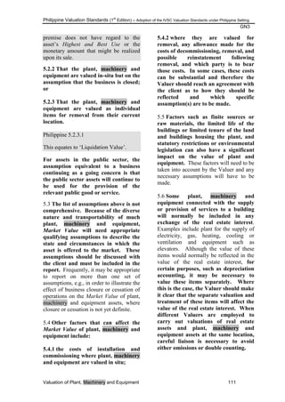 Philippine Valuation Standards (1
st
Edition) – Adoption of the IVSC Valuation Standards under Philippine Setting
GN3
Valuation of Plant, Machinery and Equipment 111
premise does not have regard to the
asset‘s Highest and Best Use or the
monetary amount that might be realized
upon its sale.
5.2.2 That the plant, machinery and
equipment are valued in-situ but on the
assumption that the business is closed;
or
5.2.3 That the plant, machinery and
equipment are valued as individual
items for removal from their current
location.
Philippine 5.2.3.1
This equates to ‗Liquidation Value‘.
For assets in the public sector, the
assumption equivalent to a business
continuing as a going concern is that
the public sector assets will continue to
be used for the provision of the
relevant public good or service.
5.3 The list of assumptions above is not
comprehensive. Because of the diverse
nature and transportability of much
plant, machinery and equipment,
Market Value will need appropriate
qualifying assumptions to describe the
state and circumstances in which the
asset is offered to the market. These
assumptions should be discussed with
the client and must be included in the
report. Frequently, it may be appropriate
to report on more than one set of
assumptions, e.g., in order to illustrate the
effect of business closure or cessation of
operations on the Market Value of plant,
machinery and equipment assets, where
closure or cessation is not yet definite.
5.4 Other factors that can affect the
Market Value of plant, machinery and
equipment include:
5.4.1 the costs of installation and
commissioning where plant, machinery
and equipment are valued in situ;
5.4.2 where they are valued for
removal, any allowance made for the
costs of decommissioning, removal, and
possible reinstatement following
removal, and which party is to bear
those costs. In some cases, these costs
can be substantial and therefore the
Valuer should reach an agreement with
the client as to how they should be
reflected and which specific
assumption(s) are to be made.
5.5 Factors such as finite sources or
raw materials, the limited life of the
buildings or limited tenure of the land
and buildings housing the plant, and
statutory restrictions or environmental
legislation can also have a significant
impact on the value of plant and
equipment. These factors will need to be
taken into account by the Valuer and any
necessary assumptions will have to be
made.
5.6 Some plant, machinery and
equipment connected with the supply
or provision of services to a building
will normally be included in any
exchange of the real estate interest.
Examples include plant for the supply of
electricity, gas, heating, cooling or
ventilation and equipment such as
elevators. Although the value of these
items would normally be reflected in the
value of the real estate interest, for
certain purposes, such as depreciation
accounting, it may be necessary to
value these items separately. Where
this is the case, the Valuer should make
it clear that the separate valuation and
treatment of these items will affect the
value of the real estate interest. When
different Valuers are employed to
carry out valuations of real estate
assets and plant, machinery and
equipment assets at the same location,
careful liaison is necessary to avoid
either omissions or double counting.
 