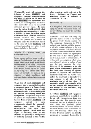 Philippine Valuation Standards (1
st
Edition) – Adoption of the IVSC Valuation Standards under Philippine Setting
GN3
Valuation of Plant, Machinery and Equipment 112
5.7 Intangible assets fall outside the
definition of plant, machinery and
equipment. However, intangible assets
may have an impact on the value of
plant, machinery and equipment; For
example, the value of patterns and dies is
often inextricably linked to associated
intellectual property rights. In such
cases, the Valuer should establish what
assumptions are appropriate as to the
availability of those intangible assets
before reporting a valuation. Operating
software, technical data, production
records and patents are examples of
intangible assets that can have an impact
on the value of plant, machinery and
equipment depending on whether or not
they are included in the transfer.
Philippine 5.7.1 Current Assets Not
Normally Included
Current Assets such as stock, work-in-
progress, finished goods, cash, etc., are in
general those assets which would in the
ordinary course of the entity‘s operations
be consumed or converted into cash
within twelve months of the end of the
last reporting period of the entity. They
would not normally be included in a
valuation of plant, machinery and
equipment that are classed as non-current
assets.
5.8 An item of plant, machinery and
equipment may be subject to financing
arrangement, such as a finance lease.
Accordingly, the asset cannot be sold
without the lender or lessor being paid
any balance outstanding under the
arrangement. This payment may or may
not exceed the unencumbered value of
the item. Items of plant, machinery and
equipment subject to such
arrangements should be separately
identified from assets that are
unencumbered, and their value
separately reported. Items which are
subject to operating leases or are
otherwise the property of third parties
are normally excluded as the benefits
of ownership are not transferred to the
lessee. Guidance on Finance and
Operating Leases is included in
Addendum 1 to IVA 1.
Philippine 5.8.1
It is recognized that finance leases may
apply to whole production plants and
motor vehicles, but rarely to individual
machines.
5.9 Market Value does not imply any
particular method of sale, as for example,
by private treaty, tender, auction, etc.
The conceptual framework in IVS 1
makes it clear that Market Value assumes
a sale after proper marketing in the most
appropriate manner. It is implicit in this
definition that the method of sale will be
the one that will achieve the highest price
for the asset or the defined group of
assets in a given set of circumstances. A
willing and knowledgeable seller would
not voluntarily choose a method of sale
that did not maximize the price.
However, if the exchange is to take
place under circumstances prevented
the seller from choosing the optimal
method of disposal, the anticipated
realization will not be the Market Value
unless the constraint on the seller was
one common to all sales in that
particular market at that time. A
constraint specific to a particular seller
or asset, coupled with a requirement to
sell subject to that constraint, may
result in a forced sale.
5.10 Plant, machinery and equipment
assets are more likely to be subject to
forced sale circumstances than real
estate interests. For example, assets
sometimes have to be disposed of in a
time frame that precludes proper
marketing because the current owner of
the assets has to vacate or surrender the
land and buildings where they are
located. If such a scenario has actually
arisen, or is reasonably foreseeable, it
 