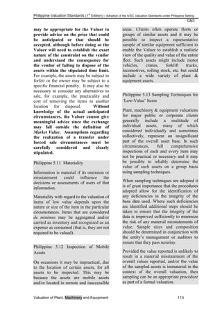 Philippine Valuation Standards (1
st
Edition) – Adoption of the IVSC Valuation Standards under Philippine Setting
GN3
Valuation of Plant, Machinery and Equipment 113
may be appropriate for the Valuer to
provide advice on the price that could
be anticipated or that should be
accepted, although before doing so the
Valuer will need to establish the exact
nature of the constraint on the vendor
and understand the consequence for
the vendor of failing to dispose of the
assets within the stipulated time limit.
For example, the assets may be subject to
forfeit or the owner may be subject to a
specific financial penalty. It may also be
necessary to consider any alternatives to
sale, for example, the practicality and
cost of removing the items to another
location for disposal. Without
knowledge of the actual anticipated
circumstances, the Valuer cannot give
meaningful advice since the exchange
may fall outside the definition of
Market Value. Assumptions regarding
the realization of a transfer under
forced sale circumstances must be
carefully considered and clearly
stipulated.
Philippine 5.11 Materiality
Information is material if its omission or
misstatement could influence the
decisions or assessments of users of that
information.
Materiality with regard to the valuation of
items of low value depends upon the
nature or size of the item in the particular
circumstances. Items that are considered
de minimus may be aggregated and/or
carried as inventory and recognized as an
expense as consumed (that is, they are not
required to be valued).
Philippine 5.12 Inspection of Mobile
Assets
On occasions it may be impractical, due
to the location of certain assets, for all
assets to be inspected. This may be
because the assets are mobile assets
and/or located in remote and inaccessible
areas. Clients often operate fleets or
groups of similar assets and it may be
possible to inspect a representative
sample of similar equipment sufficient to
enable the Valuer to establish a realistic
view of the quality and value of the entire
fleet. Such assets might include motor
vehicles, cranes, forklift trucks,
locomotives, rolling stock, etc. but could
include a wide variety of plant &
equipment assets.
Philippine 5.13 Sampling Techniques for
‗Low-Value‘ Items
Plant, machinery & equipment valuations
for major public or corporate clients
generally include a multitude of
individual assets, many of which
considered individually and sometimes
collectively, represent an insignificant
part of the overall asset base. In such
circumstances, full comprehensive
inspections of each and every item may
not be practical or necessary and it may
be possible to reliably determine the
value of such assets on a group basis
using sampling techniques.
When sampling techniques are adopted it
is of great importance that the procedures
adopted allow for the identification of
any deficiencies in the integrity of the
base data used. Where such deficiencies
are identified additional steps should be
taken to ensure that the integrity of the
data is improved sufficiently to minimize
the risk of any material misstatements of
value. Sample sizes and composition
should be determined in conjunction with
the entity‘s management or auditors to
ensure that they pass scrutiny.
Provided the value reported is unlikely to
result in a material misstatement of the
overall values reported, and/or the value
of the sampled assets is immaterial in the
context of the overall valuation, then
sampling can be an appropriate procedure
as part of a formal valuation.
 