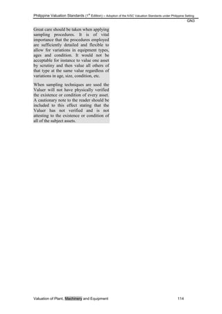 Philippine Valuation Standards (1
st
Edition) – Adoption of the IVSC Valuation Standards under Philippine Setting
GN3
Valuation of Plant, Machinery and Equipment 114
Great care should be taken when applying
sampling procedures. It is of vital
importance that the procedures employed
are sufficiently detailed and flexible to
allow for variations in equipment types,
ages and condition. It would not be
acceptable for instance to value one asset
by scrutiny and then value all others of
that type at the same value regardless of
variations in age, size, condition, etc.
When sampling techniques are used the
Valuer will not have physically verified
the existence or condition of every asset.
A cautionary note to the reader should be
included to this effect stating that the
Valuer has not verified and is not
attesting to the existence or condition of
all of the subject assets.
 