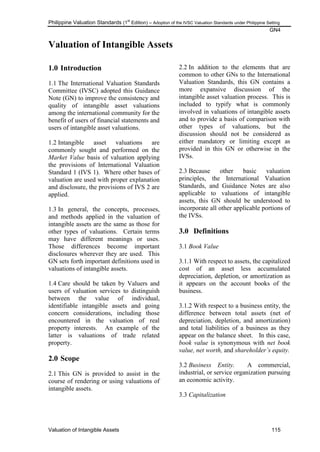 Philippine Valuation Standards (1
st
Edition) – Adoption of the IVSC Valuation Standards under Philippine Setting
GN4
Valuation of Intangible Assets 115
Valuation of Intangible Assets
1.0 Introduction
1.1 The International Valuation Standards
Committee (IVSC) adopted this Guidance
Note (GN) to improve the consistency and
quality of intangible asset valuations
among the international community for the
benefit of users of financial statements and
users of intangible asset valuations.
1.2 Intangible asset valuations are
commonly sought and performed on the
Market Value basis of valuation applying
the provisions of International Valuation
Standard 1 (IVS 1). Where other bases of
valuation are used with proper explanation
and disclosure, the provisions of IVS 2 are
applied.
1.3 In general, the concepts, processes,
and methods applied in the valuation of
intangible assets are the same as those for
other types of valuations. Certain terms
may have different meanings or uses.
Those differences become important
disclosures wherever they are used. This
GN sets forth important definitions used in
valuations of intangible assets.
1.4 Care should be taken by Valuers and
users of valuation services to distinguish
between the value of individual,
identifiable intangible assets and going
concern considerations, including those
encountered in the valuation of real
property interests. An example of the
latter is valuations of trade related
property.
2.0 Scope
2.1 This GN is provided to assist in the
course of rendering or using valuations of
intangible assets.
2.2 In addition to the elements that are
common to other GNs to the International
Valuation Standards, this GN contains a
more expansive discussion of the
intangible asset valuation process. This is
included to typify what is commonly
involved in valuations of intangible assets
and to provide a basis of comparison with
other types of valuations, but the
discussion should not be considered as
either mandatory or limiting except as
provided in this GN or otherwise in the
IVSs.
2.3 Because other basic valuation
principles, the International Valuation
Standards, and Guidance Notes are also
applicable to valuations of intangible
assets, this GN should be understood to
incorporate all other applicable portions of
the IVSs.
3.0 Definitions
3.1 Book Value
3.1.1 With respect to assets, the capitalized
cost of an asset less accumulated
depreciation, depletion, or amortization as
it appears on the account books of the
business.
3.1.2 With respect to a business entity, the
difference between total assets (net of
depreciation, depletion, and amortization)
and total liabilities of a business as they
appear on the balance sheet. In this case,
book value is synonymous with net book
value, net worth, and shareholder‟s equity.
3.2 Business Entity. A commercial,
industrial, or service organization pursuing
an economic activity.
3.3 Capitalization
 