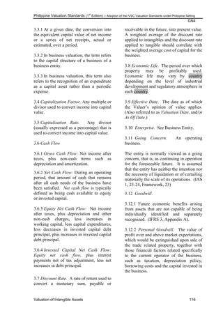 Philippine Valuation Standards (1
st
Edition) – Adoption of the IVSC Valuation Standards under Philippine Setting
GN4
Valuation of Intangible Assets 116
3.3.1 At a given date, the conversion into
the equivalent capital value of net income
or a series of net receipts, actual or
estimated, over a period.
3.3.2 In business valuation, the term refers
to the capital structure of a business of a
business entity.
3.3.3 In business valuation, this term also
refers to the recognition of an expenditure
as a capital asset rather than a periodic
expense.
3.4 Capitalization Factor. Any multiple or
divisor used to convert income into capital
value.
3.5 Capitalization Rate. Any divisor
(usually expressed as a percentage) that is
used to convert income into capital value.
3.6 Cash Flow
3.6.1 Gross Cash Flow: Net income after
taxes, plus non-cash items such as
depreciation and amortization.
3.6.2 Net Cash Flow: During an operating
period, that amount of cash that remains
after all cash needs of the business have
been satisfied. Net cash flow is typically
defined as being cash available to equity
or invested capital.
3.6.3 Equity Net Cash Flow: Net income
after taxes, plus depreciation and other
non-cash charges, less increases in
working capital, less capital expenditures,
less decreases in invested capital debt
principal, plus increases in invested capital
debt principal.
3.6.4 Invested Capital Net Cash Flow:
Equity net cash flow, plus interest
payments net of tax adjustment, less net
increases in debt principal.
3.7 Discount Rate. A rate of return used to
convert a monetary sum, payable or
receivable in the future, into present value.
A weighted average of the discount rate
applied to intangibles and the discount rate
applied to tangible should correlate with
the weighted average cost of capital for the
business.
3.8 Economic Life. The period over which
property may be profitably used.
Economic life may vary by country
depending on the level of industrial
development and regulatory atmosphere in
each country.
3.9 Effective Date. The date as of which
the Valuer‘s opinion of value applies.
(Also referred to as Valuation Date, and/or
As Of Date.)
3.10 Enterprise. See Business Entity.
3.11 Going Concern. An operating
business.
The entity is normally viewed as a going
concern, that is, as continuing in operation
for the foreseeable future. It is assumed
that the entity has neither the intention nor
the necessity of liquidation or of curtailing
materially the scale of its operations. (IAS
1, 23-24, Framework, 23)
3.12 Goodwill.
3.12.1 Future economic benefits arising
from assets that are not capable of being
individually identified and separately
recognized. (IFRS 3, Appendix A).
3.12.2 Personal Goodwill. The value of
profit over and above market expectations,
which would be extinguished upon sale of
the trade related property, together with
those financial factors related specifically
to the current operator of the business,
such as taxation, depreciation policy,
borrowing costs and the capital invested in
the business.
 