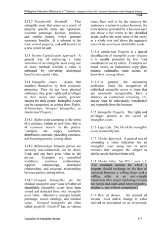 Philippine Valuation Standards (1
st
Edition) – Adoption of the IVSC Valuation Standards under Philippine Setting
GN4
Valuation of Intangible Assets 117
3.12.3 Transferable Goodwill. That
intangible asset that arises as a result of
property specific name and reputation,
customer patronage, location, products,
and similar factors, which generate
economic benefits. It is inherent to the
trade related property, and will transfer to
a new owner on sale.
3.13 Income Capitalization Approach. A
general way of estimating a value
indication of an intangible asset using one
or more methods wherein a value is
estimated by converting anticipated
benefits into capital value.
3.14 Intangible Assets. Assets that
manifest themselves by their economic
properties. They do not have physical
substance; they grant rights and privileges
to their owner and usually generate
income for their owner. Intangible Assets
can be categorized as arising from Rights,
Relationships, Grouped Intangibles, or
Intellectual Property.
3.14.1 Rights exist according to the terms
of a contract, written or unwritten, that is
of economic benefit to the parties.
Examples are supply contracts,
distribution contracts, providing contracts,
and licensing permits, among others.
3.14.2 Relationships between parties are
normally non-contractual, can be short-
lived, and can have great value to the
parties. Examples are assembled
workforce, customer relationships,
supplier relationships, distributor
relationships, and structural relationships
between parties, among others.
3.14.3 Grouped Intangibles are the
residual intangible asset value left after all
identifiable intangible assets have been
valued and deducted from total intangible
asset value. Alternative concepts include
patronage, excess earnings, and residual
value. Grouped intangibles are often
called goodwill. Goodwill has, at various
times, been said to be the tendency for
customers to return to a place business, the
extra income generated by a business over
and above a fair return to the identified
assets, and/or the extra value of the entity
as a whole over and above the aggregate
value of its constituent identifiable assets.
3.14.4 Intellectual Property is a special
classification of intangible assets because
it is usually protected by law from
unauthorized use by others. Examples are
brand names, or tradenames; copyrights;
patents; trademarks; trade secrets, or
know-how; among others.
3.14.5 In general, the accounting
profession limits the recognition of
individual intangible assets to those that
are commonly recognizable, have a
statutory or contractual remaining life,
and/or must be individually transferable
and separable from the business.
3.15 Intangible Property. The rights and
privileges granted to the owner of
intangible assets.
3.16 Legal Life. The life of the intangible
assets allowed by law.
3.17 Market Approach. A general way of
estimating a value indication for an
intangible asset using one or more
methods that compare the subject to
similar assets that have been sold.
3.18 Market Value. See IVS 1, para. 3.1.
[The estimated amount for which a
property should exchange on the date of
valuation between a willing buyer and a
willing seller in an arm‘s-length
transaction after proper marketing wherein
the parties had each acted knowledgeably,
prudently, and without compulsion.]
3.19 Rate of Return. An amount of
income (loss) and/or change in value
realized or anticipated on an investment,
 