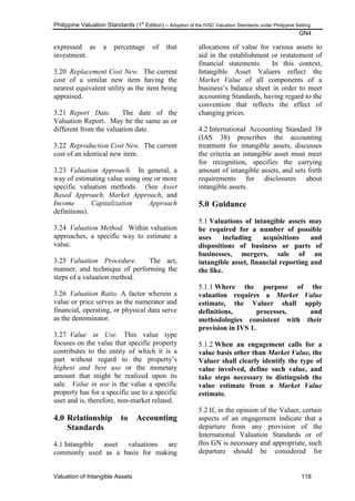 Philippine Valuation Standards (1
st
Edition) – Adoption of the IVSC Valuation Standards under Philippine Setting
GN4
Valuation of Intangible Assets 118
expressed as a percentage of that
investment.
3.20 Replacement Cost New. The current
cost of a similar new item having the
nearest equivalent utility as the item being
appraised.
3.21 Report Date. The date of the
Valuation Report. May be the same as or
different from the valuation date.
3.22 Reproduction Cost New. The current
cost of an identical new item.
3.23 Valuation Approach. In general, a
way of estimating value using one or more
specific valuation methods. (See Asset
Based Approach, Market Approach, and
Income Capitalization Approach
definitions).
3.24 Valuation Method. Within valuation
approaches, a specific way to estimate a
value.
3.25 Valuation Procedure. The act,
manner, and technique of performing the
steps of a valuation method.
3.26 Valuation Ratio. A factor wherein a
value or price serves as the numerator and
financial, operating, or physical data serve
as the denominator.
3.27 Value in Use. This value type
focuses on the value that specific property
contributes to the entity of which it is a
part without regard to the property‘s
highest and best use or the monetary
amount that might be realized upon its
sale. Value in use is the value a specific
property has for a specific use to a specific
user and is, therefore, non-market related.
4.0 Relationship to Accounting
Standards
4.1 Intangible asset valuations are
commonly used as a basis for making
allocations of value for various assets to
aid in the establishment or restatement of
financial statements. In this context,
Intangible Asset Valuers reflect the
Market Value of all components of a
business‘s balance sheet in order to meet
accounting Standards, having regard to the
convention that reflects the effect of
changing prices.
4.2 International Accounting Standard 38
(IAS 38) prescribes the accounting
treatment for intangible assets, discusses
the criteria an intangible asset must meet
for recognition, specifies the carrying
amount of intangible assets, and sets forth
requirements for disclosures about
intangible assets.
5.0 Guidance
5.1 Valuations of intangible assets may
be required for a number of possible
uses including acquisitions and
dispositions of business or parts of
businesses, mergers, sale of an
intangible asset, financial reporting and
the like.
5.1.1 Where the purpose of the
valuation requires a Market Value
estimate, the Valuer shall apply
definitions, processes, and
methodologies consistent with their
provision in IVS 1.
5.1.2 When an engagement calls for a
value basis other than Market Value, the
Valuer shall clearly identify the type of
value involved, define such value, and
take steps necessary to distinguish the
value estimate from a Market Value
estimate.
5.2 If, in the opinion of the Valuer, certain
aspects of an engagement indicate that a
departure from any provision of the
International Valuation Standards or of
this GN is necessary and appropriate, such
departure should be considered for
 